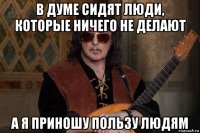в думе сидят люди, которые ничего не делают а я приношу пользу людям