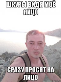 шкуры видя моё яйцо сразу просят на лицо