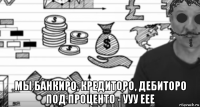  мы банкиро, кредиторо, дебиторо под проценто - ууу еее