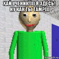 хай ученик!))) я здесь! ну как ты там?))) 