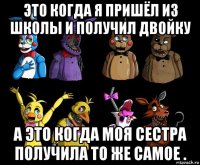 это когда я пришёл из школы и получил двойку а это когда моя сестра получила то же самое .