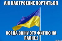 аж настроение портиться когда вижу эту фигню на палке:(