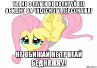 ты не флатти не копируй ее! обидно за чудесного персонажа! не обижай не трогай бедняжку!