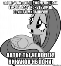 ты не флатти еще осмелишься ее хоть раз тронуть а!? не обижай милашку!!!! автор ты человек! никакой не пони!