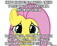 никто не хотел бы видеть такую тряпку как ты. ты никчемна никому не нужна. ты не знаешь, что думают о тебе на самом деле. а ты веришь? наивная. я ненавижу себя за это.