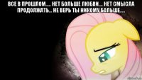 все в прошлом..... нет больше любви.... нет смысла продолжать... не верь ты никому больше..... 