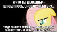и что ты делаешь? - влюбляюсь. снова? - нет я вру... тогда почему плачешь? - я жизнь любила раньше теперь не хочу от нее страдать....