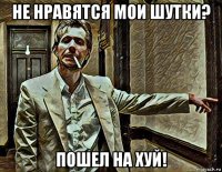 не нравятся мои шутки? пошел на хуй!