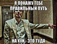я покажу тебе правильный путь на хуй - это туда