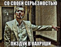 со своей серьезностью пиздуй в вахруши