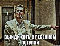  выйди хоть с ребенком погуляй