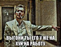  выгони ты его у же на хуй на работу