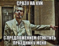 сразу на хуй с предложением отметить праздник у меня