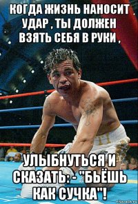 когда жизнь наносит удар , ты должен взять себя в руки , улыбнуться и сказать: - "бьёшь как сучка"!