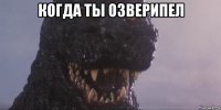 когда ты озверипел 