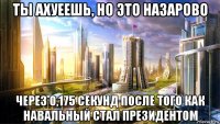 ты ахуеешь, но это назарово через 0,175 секунд после того как навальный стал президентом