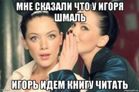 мне сказали что у игоря шмаль игорь идем книгу читать