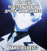 а вы тоже переспрашивали у друзей - анимешников как его зовут?