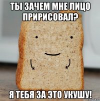 ты зачем мне лицо пририсовал? я тебя за это укушу!