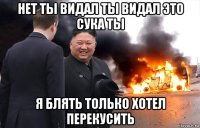 нет ты видал ты видал это сука ты я блять только хотел перекусить
