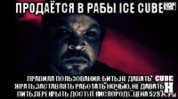 продаётся в рабы ice cube правила пользования: бить,не давать жрать,заставлять работать ночью, не давать пить,перекрыть доступ кислороду. цена 52$