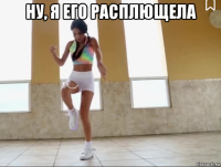 ну, я его расплющела 
