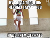 ну когда топчешь чёрных тараканов надо ритм держать