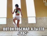  вот он побежал. а ты его "рас"