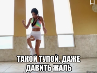  такой тупой. даже давить жаль