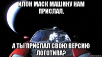 илон маск машину нам прислал. а ты прислал свою версию логотипа?