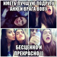 иметь лучшую подругу аню и врага вову бесценно и прекрасно ))