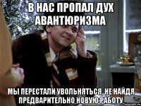 в нас пропал дух авантюризма мы перестали увольняться, не найдя предварительно новую работу