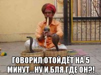  говорил отойдёт на 5 минут...ну и бля где он?!