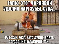 галю, этот чорнявий удалил нам зубы, сука... та похуй, роза, зато дудит, блять, загадочно-загадочно так...