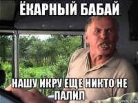 ёкарный бабай нашу икру еще никто не палил