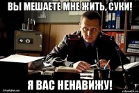 вы мешаете мне жить, суки! я вас ненавижу!