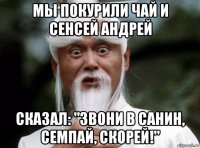 мы покурили чай и сенсей андрей сказал: "звони в санин, семпай, скорей!"