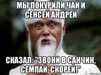 мы покурили чай и сенсей андрей сказал: "звони в санчин, семпай, скорей!"