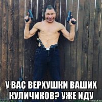  у вас верхушки ваших куличиков? уже иду