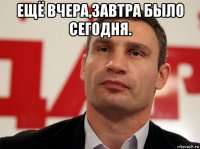 ещё вчера,завтра было сегодня. 