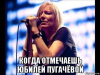  когда отмечаешь юбилей пугачёвой