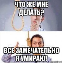 что же мне делать? все замечательно я умираю!