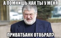 а помнишь как ты у меня приватбанк отобрал?