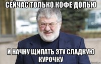сейчас только кофе допью и начну щипать эту сладкую курочку