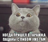  когда пришел в гаражи,а пацаны с пивом уже там
