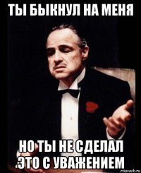 ты быкнул на меня но ты не сделал это с уважением