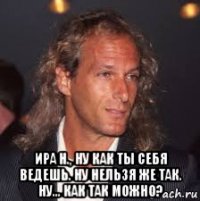  ира н., ну как ты себя ведешь. ну нельзя же так. ну... как так можно?