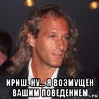  ириш. ну... я возмущён вашим поведением