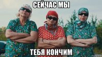 сейчас мы тебя кончим