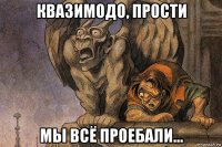 квазимодо, прости мы всё проебали...